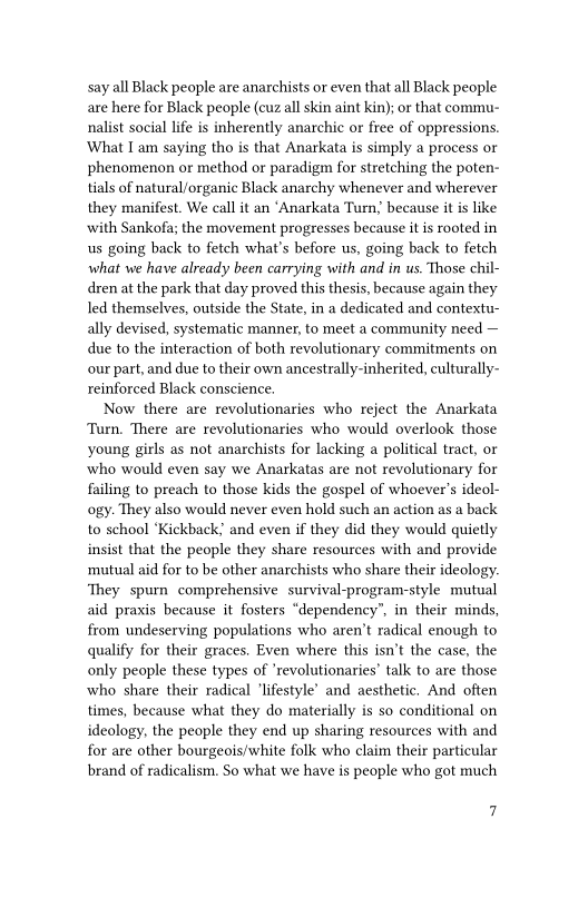 say all Black people are anarchists or even that all Black people
are here for Black people (cuz all skin aint kin); or that commu-
nalist social life is inherently anarchic or free of oppressions.
‘What I am saying tho is that Anarkata is simply a process or
phenomenon or method or paradigm for stretching the poten-
tials of natural/organic Black anarchy whenever and wherever
they manifest. We call it an ‘Anarkata Turn; because it is like
with Sankofa; the movement progresses because it is rooted in
us going back to fetch what's before us, going back to fetch
what we have already been carrying with and in us. Those chil-
dren at the park that day proved this thesis, because again they
led themselves, outside the State, in a dedicated and contextu-
ally devised, systematic manner, to meet a community need —
due to the interaction of both revolutionary commitments on
our part, and due to their own ancestrally-inherited, culturally-
reinforced Black conscience.

Now there are revolutionaries who reject the Anarkata
Turn, There are revolutionaries who would overlook those
young girls as not anarchists for lacking a political tract, or
who would even say we Anarkatas are not revolutionary for
failing to preach to those kids the gospel of whoever's ideol-
ogy. They also would never even hold such an action as a back
to school ‘Kickback? and even if they did they would quietly
insist that the people they share resources with and provide
mutual aid for to be other anarchists who share their ideology.
‘They spur comprehensive survival-program-style mutual
aid praxis because it fosters “dependency”, in their minds,
from undeserving populations who aren’t radical enough to
qualify for their graces. Even where this isn’t the case, the
only people these types of ‘revolutionaries’ talk to are those
who share their radical ‘lifestyle’ and aesthetic. And often
times, because what they do materially is so conditional on
ideology, the people they end up sharing resources with and
for are other bourgeois/white folk who claim their particular
brand of radicalism. So what we have is people who got much

7
